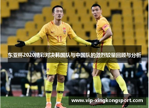 东亚杯2020精彩对决韩国队与中国队的激烈较量回顾与分析
